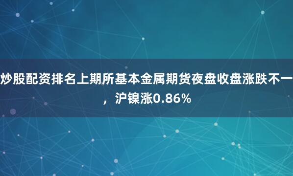 炒股配资排名上期所基本金属期货夜盘收盘涨跌不一，沪镍涨0.86%