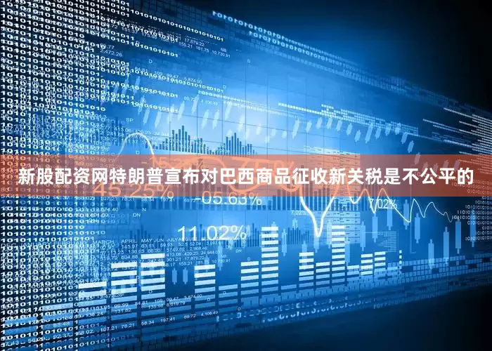 新股配资网特朗普宣布对巴西商品征收新关税是不公平的
