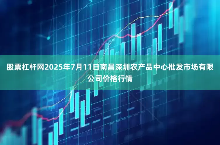 股票杠杆网2025年7月11日南昌深圳农产品中心批发市场有限公司价格行情