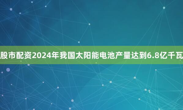 股市配资2024年我国太阳能电池产量达到6.8亿千瓦