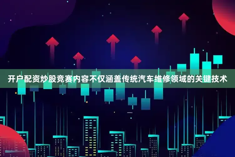 开户配资炒股竞赛内容不仅涵盖传统汽车维修领域的关键技术