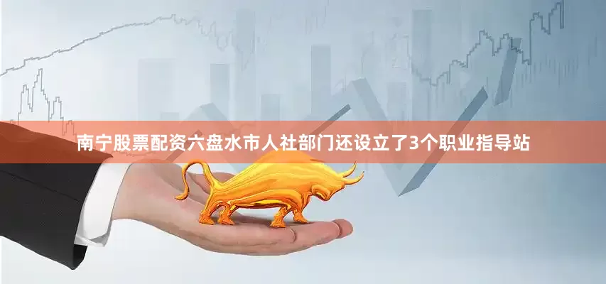 南宁股票配资六盘水市人社部门还设立了3个职业指导站