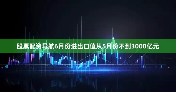 股票配资导航6月份进出口值从5月份不到3000亿元