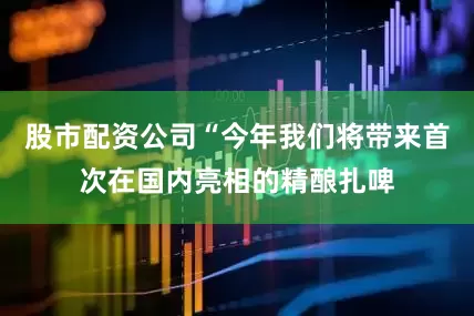 股市配资公司“今年我们将带来首次在国内亮相的精酿扎啤