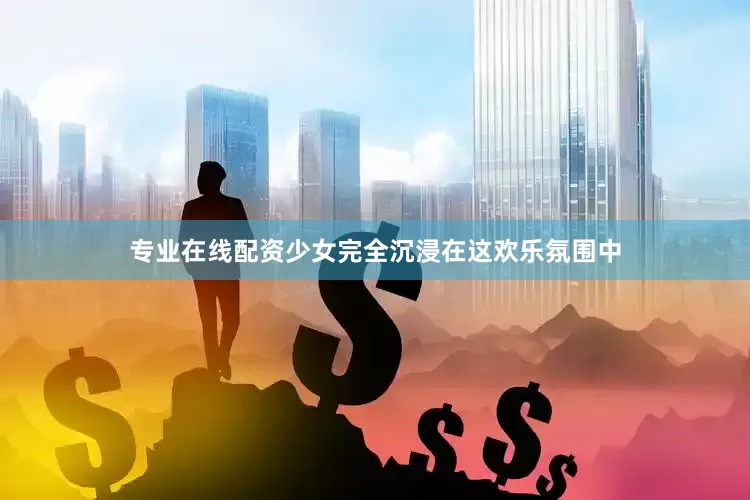 专业在线配资少女完全沉浸在这欢乐氛围中