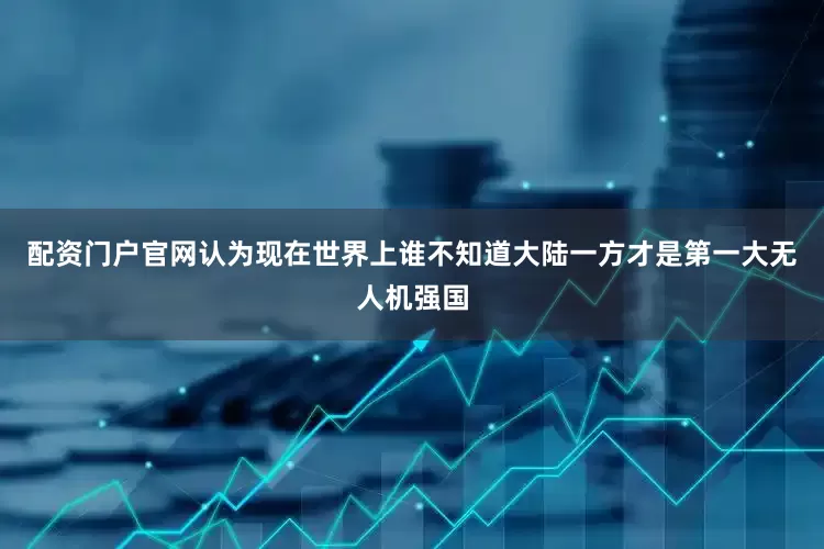 配资门户官网认为现在世界上谁不知道大陆一方才是第一大无人机强国