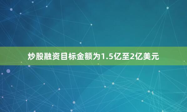 炒股融资目标金额为1.5亿至2亿美元