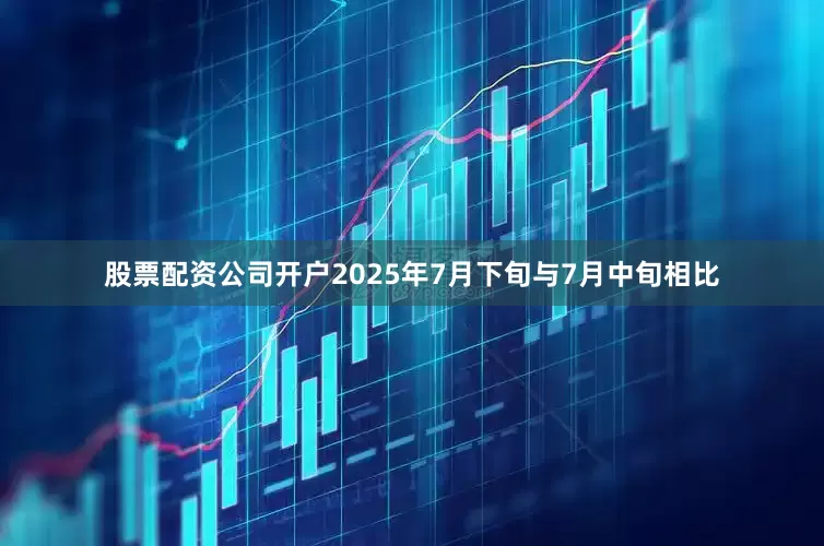 股票配资公司开户2025年7月下旬与7月中旬相比