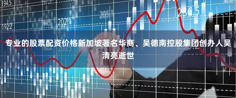 专业的股票配资价格新加坡著名华商、吴德南控股集团创办人吴清亮逝世
