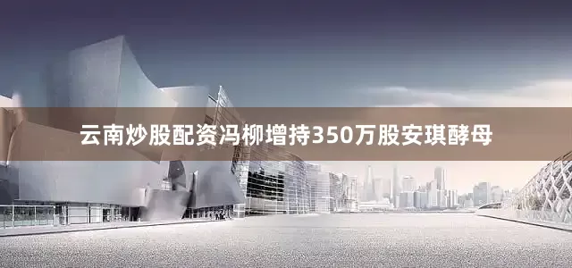 云南炒股配资冯柳增持350万股安琪酵母
