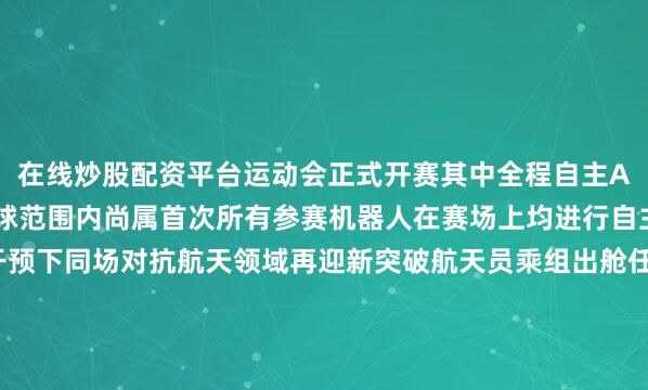 在线炒股配资平台运动会正式开赛其中全程自主AI运行5V5足球赛在全球范围内尚属首次所有参赛机器人在赛场上均进行自主决策在无人工干预下同场对抗航天领域再迎新突破航天员乘组出舱任务有了“新助手”8月15日22时47分经过约6.5小时的出舱活动神舟二十号乘组航天员陈冬、陈中瑞、王杰密切协同圆满完成既定任务此次他们在开展工作时有了一个新助手——“悟空AI”大模型大模型技术在我国空间站首次应用验证构建了天地